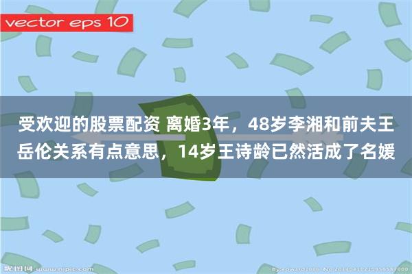 受欢迎的股票配资 离婚3年，48岁李湘和前夫王岳伦关系有点意思，14岁王诗龄已然活成了名媛