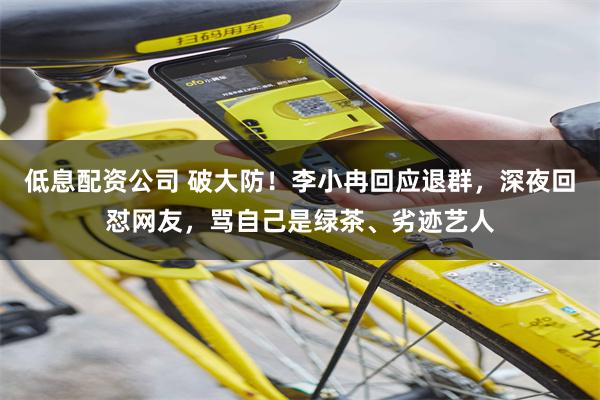 低息配资公司 破大防！李小冉回应退群，深夜回怼网友，骂自己是绿茶、劣迹艺人