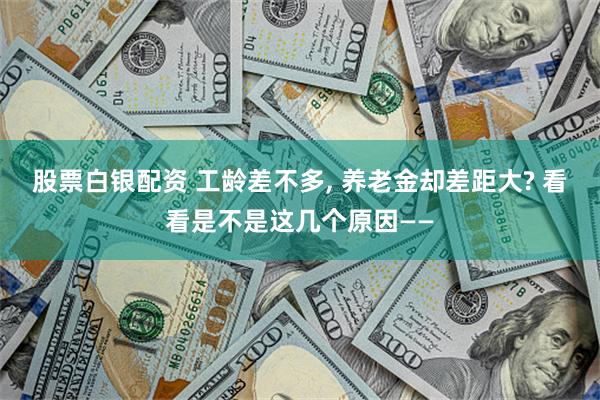 股票白银配资 工龄差不多, 养老金却差距大? 看看是不是这几个原因——