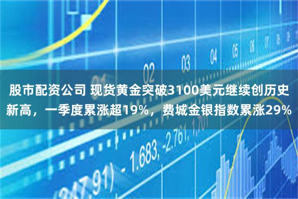 股市配资公司 现货黄金突破3100美元继续创历史新高，一季度累涨超19%，费城金银指数累涨29%