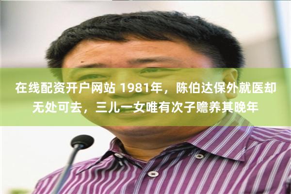 在线配资开户网站 1981年，陈伯达保外就医却无处可去，三儿一女唯有次子赡养其晚年