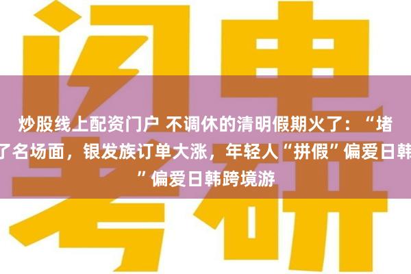 炒股线上配资门户 不调休的清明假期火了：“堵山”成了名场面，银发族订单大涨，年轻人“拼假”偏爱日韩跨境游