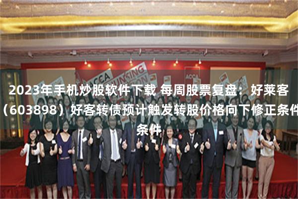 2023年手机炒股软件下载 每周股票复盘：好莱客（603898）好客转债预计触发转股价格向下修正条件