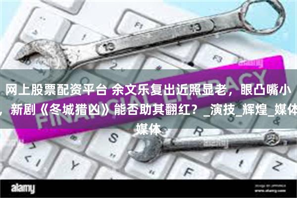 网上股票配资平台 余文乐复出近照显老，眼凸嘴小，新剧《冬城猎凶》能否助其翻红？_演技_辉煌_媒体