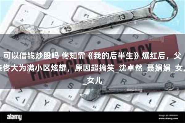 可以借钱炒股吗 佟知霏《我的后半生》爆红后，父亲佟大为满小区炫耀，原因超搞笑_沈卓然_聂娟娟_女儿