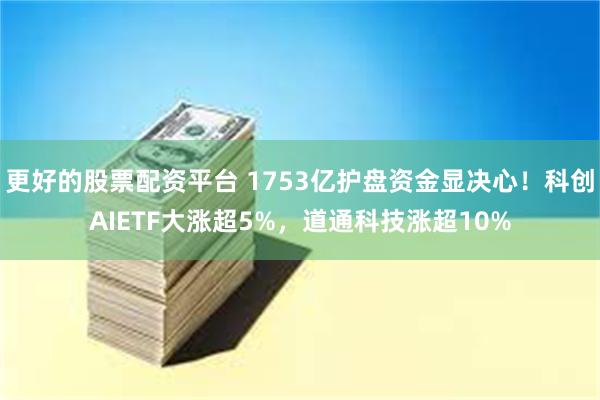 更好的股票配资平台 1753亿护盘资金显决心！科创AIETF大涨超5%，道通科技涨超10%