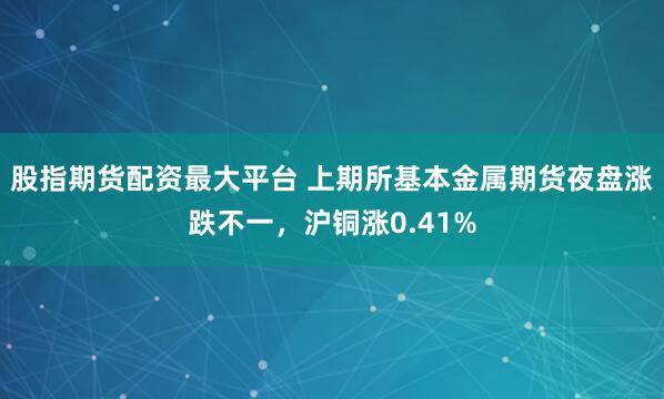 股指期货配资最大平台 上期所基本金属期货夜盘涨跌不一，沪铜涨0.41%