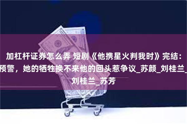 加杠杆证券怎么弄 短剧《他携星火判我时》完结：高虐预警，她的牺牲换不来他的回头惹争议_苏颜_刘桂兰_苏芳