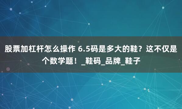 股票加杠杆怎么操作 6.5码是多大的鞋？这不仅是个数学题！_鞋码_品牌_鞋子