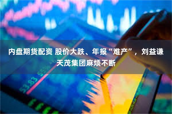 内盘期货配资 股价大跌、年报“难产”，刘益谦天茂集团麻烦不断