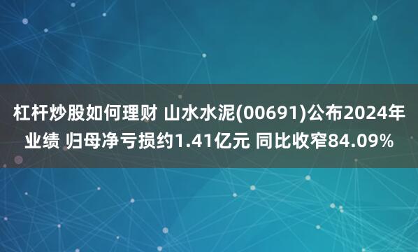 杠杆炒股如何理财 山水水泥(00691)公布2024年业绩 归母净亏损约1.41亿元 同比收窄84.09%