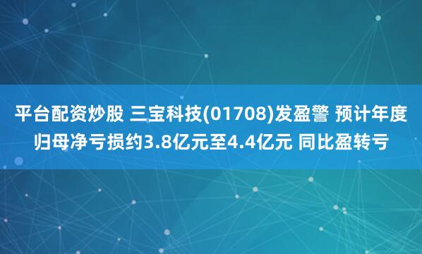 平台配资炒股 三宝科技(01708)发盈警 预计年度归母净亏损约3.8亿元至4.4亿元 同比盈转亏