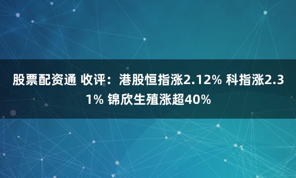 股票配资通 收评：港股恒指涨2.12% 科指涨2.31% 锦欣生殖涨超40%