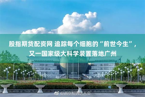 股指期货配资网 追踪每个细胞的“前世今生”，又一国家级大科学装置落地广州
