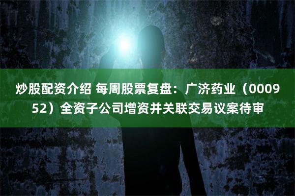 炒股配资介绍 每周股票复盘：广济药业（000952）全资子公司增资并关联交易议案待审