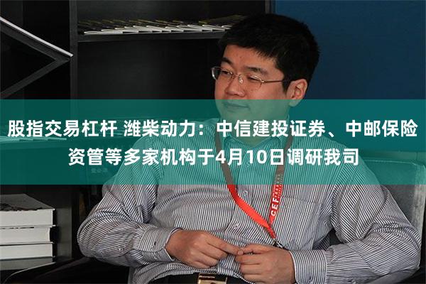 股指交易杠杆 潍柴动力：中信建投证券、中邮保险资管等多家机构于4月10日调研我司