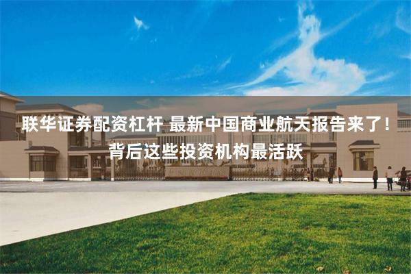 联华证券配资杠杆 最新中国商业航天报告来了！背后这些投资机构最活跃