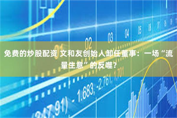 免费的炒股配资 文和友创始人卸任董事：一场“流量生意”的反噬？