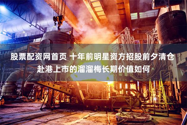 股票配资网首页 十年前明星资方招股前夕清仓 赴港上市的溜溜梅长期价值如何