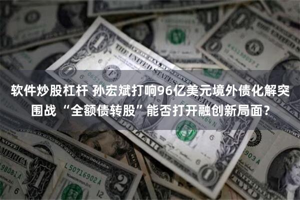软件炒股杠杆 孙宏斌打响96亿美元境外债化解突围战 “全额债转股”能否打开融创新局面？