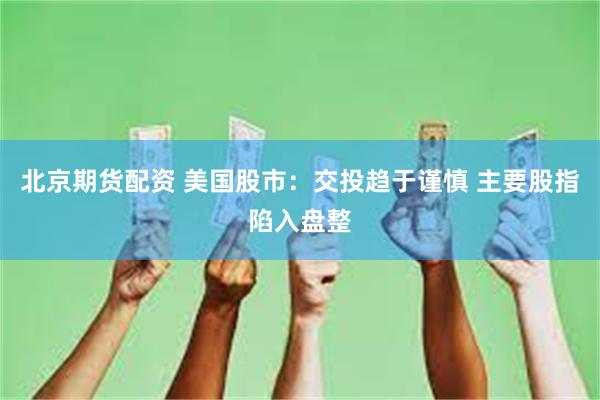 北京期货配资 美国股市：交投趋于谨慎 主要股指陷入盘整