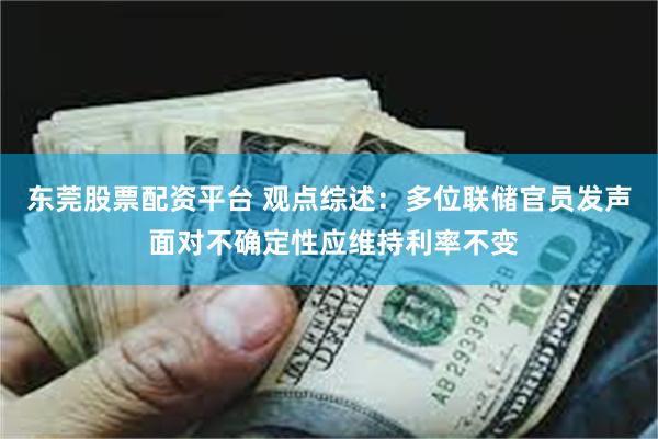 东莞股票配资平台 观点综述：多位联储官员发声 面对不确定性应维持利率不变