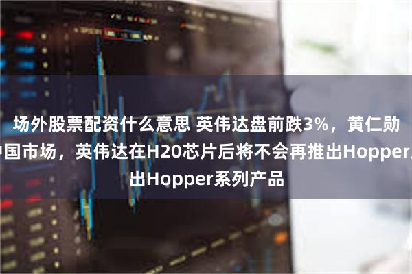 场外股票配资什么意思 英伟达盘前跌3%，黄仁勋：针对中国市场，英伟达在H20芯片后将不会再推出Hopper系列产品