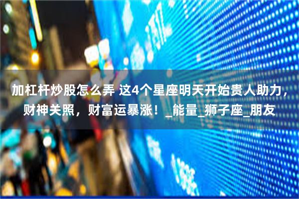 加杠杆炒股怎么弄 这4个星座明天开始贵人助力，财神关照，财富运暴涨！_能量_狮子座_朋友