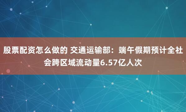 股票配资怎么做的 交通运输部：端午假期预计全社会跨区域流动量6.57亿人次