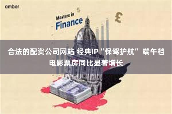 合法的配资公司网站 经典IP“保驾护航” 端午档电影票房同比显著增长