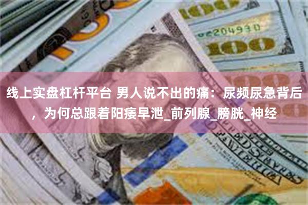 线上实盘杠杆平台 男人说不出的痛：尿频尿急背后，为何总跟着阳痿早泄_前列腺_膀胱_神经