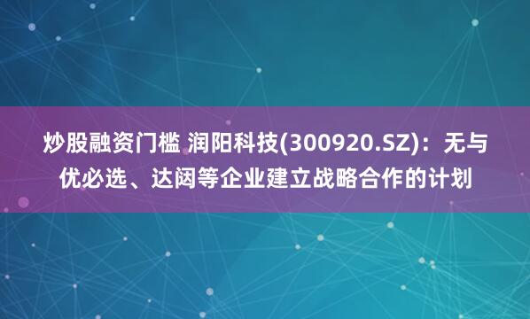 炒股融资门槛 润阳科技(300920.SZ)：无与优必选、达闼等企业建立战略合作的计划