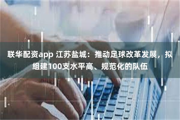 联华配资app 江苏盐城：推动足球改革发展，拟组建100支水平高、规范化的队伍