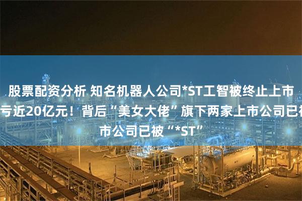股票配资分析 知名机器人公司*ST工智被终止上市，4年巨亏近20亿元！背后“美女大佬”旗下两家上市公司已被“*ST”
