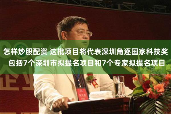 怎样炒股配资 这批项目将代表深圳角逐国家科技奖 包括7个深圳市拟提名项目和7个专家拟提名项目