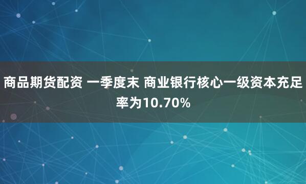 商品期货配资 一季度末 商业银行核心一级资本充足率为10.70%