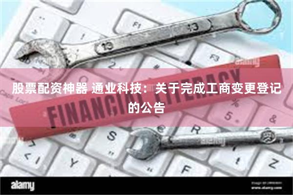 股票配资神器 通业科技：关于完成工商变更登记的公告