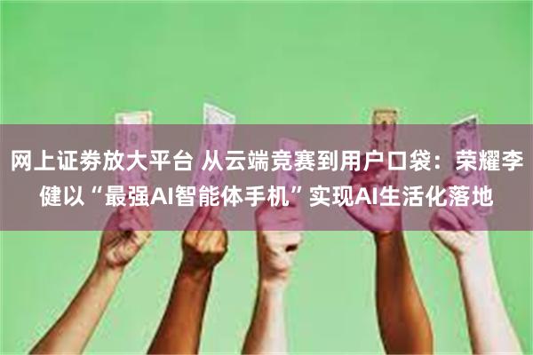 网上证劵放大平台 从云端竞赛到用户口袋：荣耀李健以“最强AI智能体手机”实现AI生活化落地