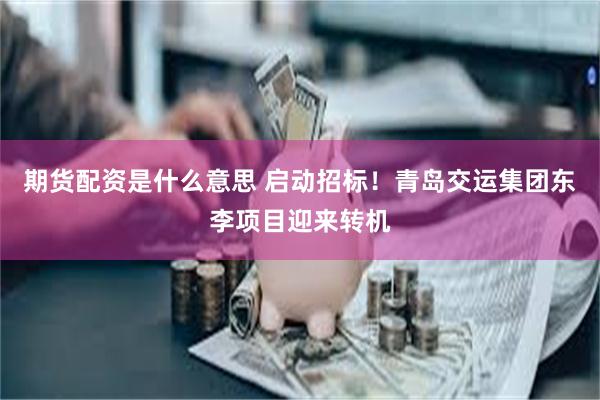 期货配资是什么意思 启动招标！青岛交运集团东李项目迎来转机