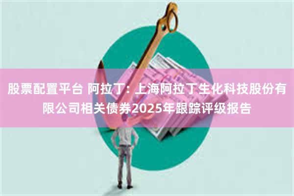 股票配置平台 阿拉丁: 上海阿拉丁生化科技股份有限公司相关债券2025年跟踪评级报告