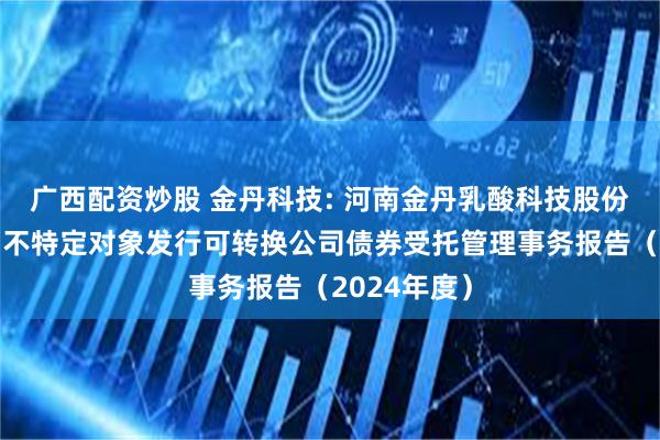 广西配资炒股 金丹科技: 河南金丹乳酸科技股份有限公司向不特定对象发行可转换公司债券受托管理事务报告（2024年度）