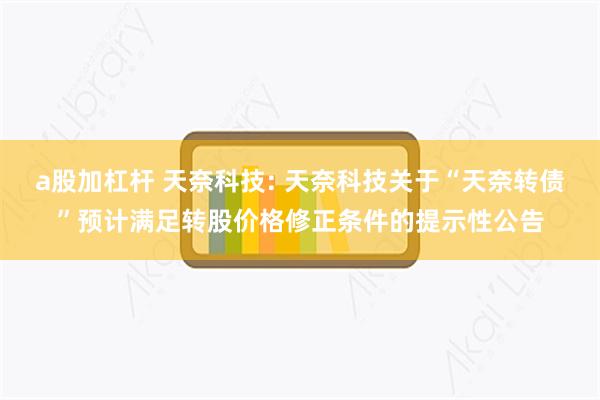 a股加杠杆 天奈科技: 天奈科技关于“天奈转债”预计满足转股价格修正条件的提示性公告