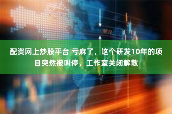 配资网上炒股平台 亏麻了，这个研发10年的项目突然被叫停，工作室关闭解散