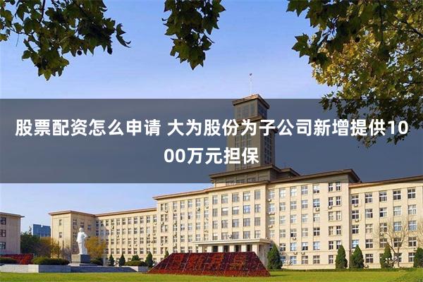 股票配资怎么申请 大为股份为子公司新增提供1000万元担保