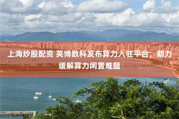上海炒股配资 英博数科发布算力入驻平台，助力缓解算力闲置难题