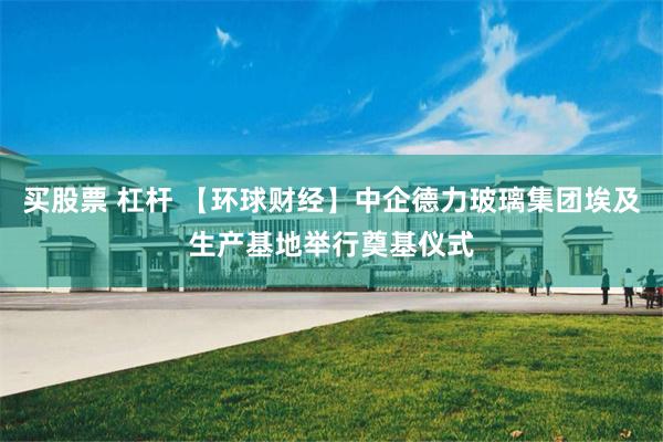 买股票 杠杆 【环球财经】中企德力玻璃集团埃及生产基地举行奠基仪式