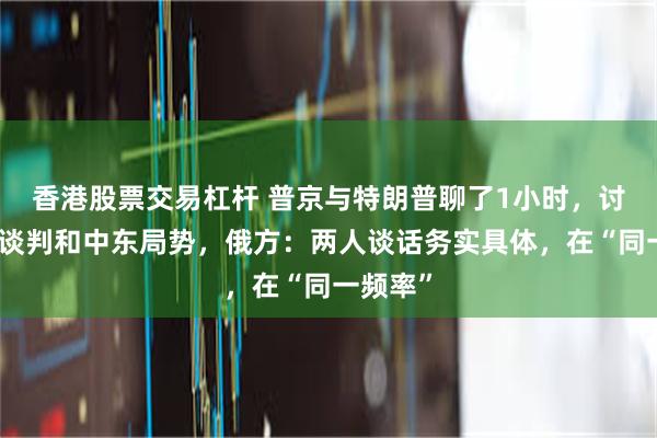 香港股票交易杠杆 普京与特朗普聊了1小时，讨论俄乌谈判和中东局势，俄方：两人谈话务实具体，在“同一频率”
