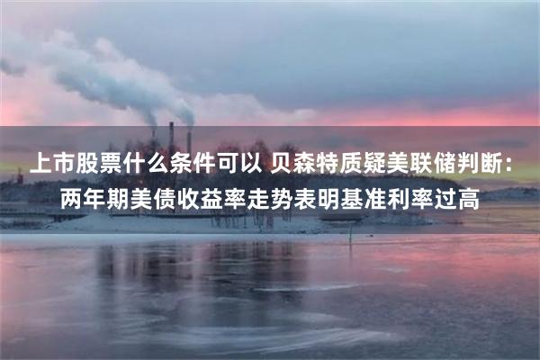 上市股票什么条件可以 贝森特质疑美联储判断：两年期美债收益率走势表明基准利率过高