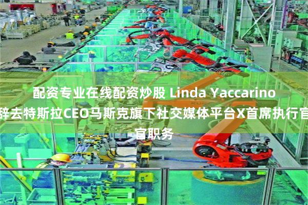 配资专业在线配资炒股 Linda Yaccarino宣布辞去特斯拉CEO马斯克旗下社交媒体平台X首席执行官职务