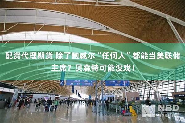 配资代理期货 除了鲍威尔“任何人”都能当美联储主席？贝森特可能没戏！